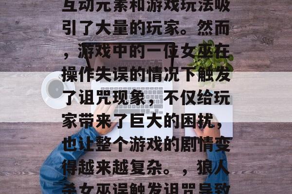 狼人杀是一款流行的在线生存游戏,其独特的互动元素和游戏玩法吸引了大量的玩家。然而,游戏中的一位女巫在操作失误的情况下触发了诅咒现象,不仅给玩家带来了巨大的困扰,也让整个游戏的剧情变得越来越复杂。,狼人杀女巫误触发诅咒导致全服崩溃,无辜玩家遭遇困境 狼人杀是一款流行的在线生存游戏,其独特的互动元素和游戏玩法吸引了大量的玩家。然而,游戏中的一位女巫在操作失误的情况下触发了诅咒现象,不仅给玩家带来了巨大的困扰,也让整个游戏的剧情变得越来越复杂。,狼人杀女巫误触发诅咒导致全服崩溃,无辜玩家遭遇困境