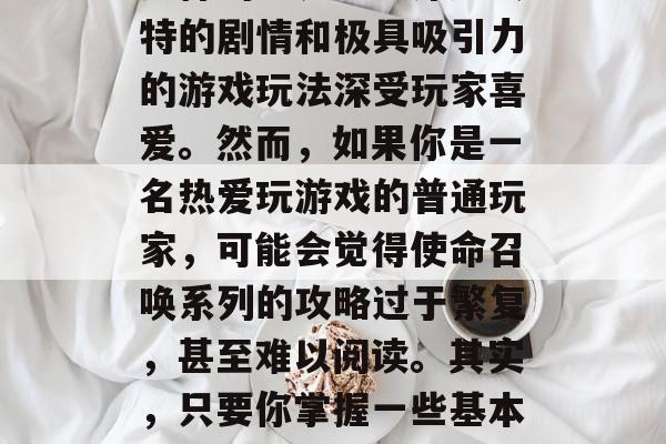 使命召唤系列作为中国网络游戏的鼻祖之一,自诞生以来就以其丰富多样的世界观、深邃独特的剧情和极具吸引力的游戏玩法深受玩家喜爱。然而,如果你是一名热爱玩游戏的普通玩家,可能会觉得使命召唤系列的攻略过于繁复,甚至难以阅读。其实,只要你掌握一些基本的操作技巧和策略,就能够轻松上手。,攻略指南,新手如何快速上手使命召唤系列游戏 使命召唤系列作为中国网络游戏的鼻祖之一,自诞生以来就以其丰富多样的世界观、深邃独特的剧情和极具吸引力的游戏玩法深受玩家喜爱。然而,如果你是一名热爱玩游戏的普通玩家,可能会觉得使命召唤系列的攻略过于繁复,甚至难以阅读。其实,只要你掌握一些基本的操作技巧和策略,就能够轻松上手。,攻略指南,新手如何快速上手使命召唤系列游戏
