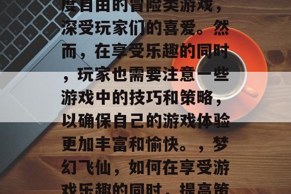 梦幻飞仙游戏是一款高度自由的冒险类游戏,深受玩家们的喜爱。然而,在享受乐趣的同时,玩家也需要注意一些游戏中的技巧和策略,以确保自己的游戏体验更加丰富和愉快。,梦幻飞仙,如何在享受游戏乐趣的同时,提高策略水平? 梦幻飞仙游戏是一款高度自由的冒险类游戏,深受玩家们的喜爱。然而,在享受乐趣的同时,玩家也需要注意一些游戏中的技巧和策略,以确保自己的游戏体验更加丰富和愉快。,梦幻飞仙,如何在享受游戏乐趣的同时,提高策略水平?