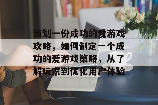 策划一份成功的爱游戏攻略,如何制定一个成功的爱游戏策略,从了解玩家到优化用户体验 策划一份成功的爱游戏攻略,如何制定一个成功的爱游戏策略,从了解玩家到优化用户体验
