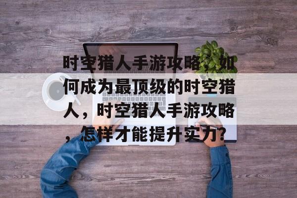 时空猎人手游攻略,如何成为最顶级的时空猎人,时空猎人手游攻略,怎样才能提升实力? 时空猎人手游攻略,如何成为最顶级的时空猎人,时空猎人手游攻略,怎样才能提升实力?