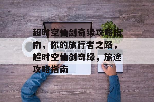 超时空仙剑奇缘攻略指南，你的旅行者之路，超时空仙剑奇缘，旅途攻略指南