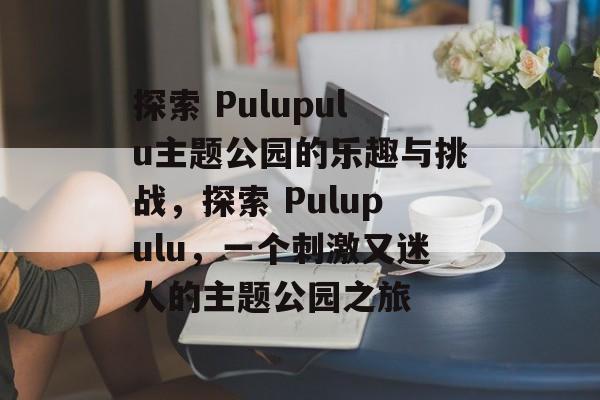 探索 Pulupulu主题公园的乐趣与挑战，探索 Pulupulu，一个刺激又迷人的主题公园之旅