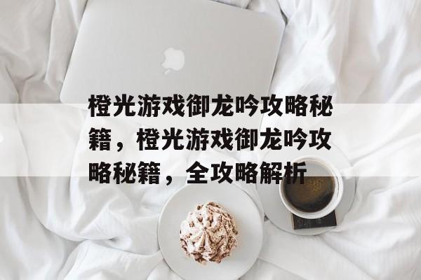 橙光游戏御龙吟攻略秘籍,橙光游戏御龙吟攻略秘籍,全攻略解析 橙光游戏御龙吟攻略秘籍,橙光游戏御龙吟攻略秘籍,全攻略解析