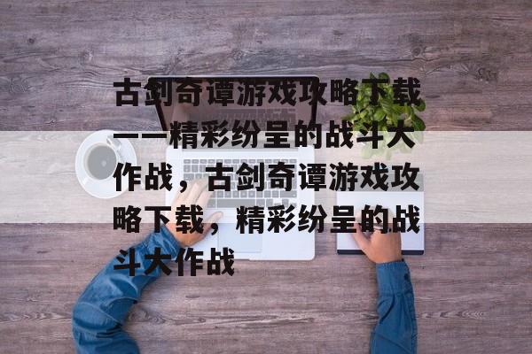 古剑奇谭游戏攻略下载——精彩纷呈的战斗大作战,古剑奇谭游戏攻略下载,精彩纷呈的战斗大作战 古剑奇谭游戏攻略下载——精彩纷呈的战斗大作战,古剑奇谭游戏攻略下载,精彩纷呈的战斗大作战