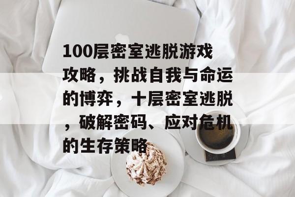 100层密室逃脱游戏攻略,挑战自我与命运的博弈,十层密室逃脱,破解密码、应对危机的生存策略 100层密室逃脱游戏攻略,挑战自我与命运的博弈,十层密室逃脱,破解密码、应对危机的生存策略
