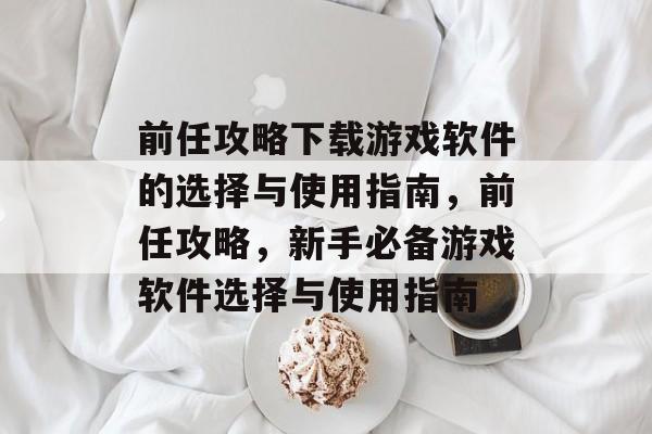 前任攻略下载游戏软件的选择与使用指南,前任攻略,新手必备游戏软件选择与使用指南 前任攻略下载游戏软件的选择与使用指南,前任攻略,新手必备游戏软件选择与使用指南
