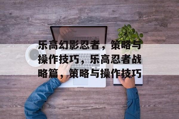 乐高幻影忍者,策略与操作技巧,乐高忍者战略篇,策略与操作技巧 乐高幻影忍者,策略与操作技巧,乐高忍者战略篇,策略与操作技巧