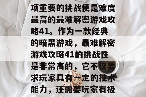 在当今的游戏世界中,有许多独特的挑战等待着玩家去征服。其中一项重要的挑战便是难度最高的最难解密游戏攻略41。作为一款经典的暗黑游戏,最难解密游戏攻略41的挑战性是非常高的,它不仅要求玩家具有一定的技术能力,还需要玩家有极强的耐心和毅力。,四大难解密游戏攻略,最艰难的秘密 在当今的游戏世界中,有许多独特的挑战等待着玩家去征服。其中一项重要的挑战便是难度最高的最难解密游戏攻略41。作为一款经典的暗黑游戏,最难解密游戏攻略41的挑战性是非常高的,它不仅要求玩家具有一定的技术能力,还需要玩家有极强的耐心和毅力。,四大难解密游戏攻略,最艰难的秘密