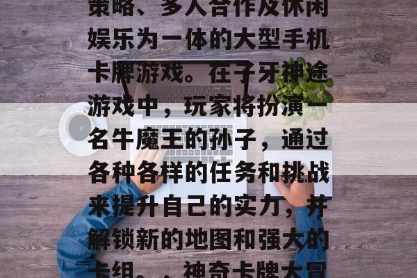 子牙神途是一款集卡牌策略、多人合作及休闲娱乐为一体的大型手机卡牌游戏。在子牙神途游戏中，玩家将扮演一名牛魔王的孙子，通过各种各样的任务和挑战来提升自己的实力，并解锁新的地图和强大的卡组。，神奇卡牌大冒险，子牙神途