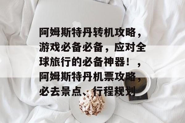 阿姆斯特丹转机攻略，游戏必备必备，应对全球旅行的必备神器！，阿姆斯特丹机票攻略，必去景点、行程规划