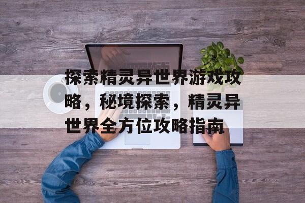 探索精灵异世界游戏攻略,秘境探索,精灵异世界全方位攻略指南 探索精灵异世界游戏攻略,秘境探索,精灵异世界全方位攻略指南