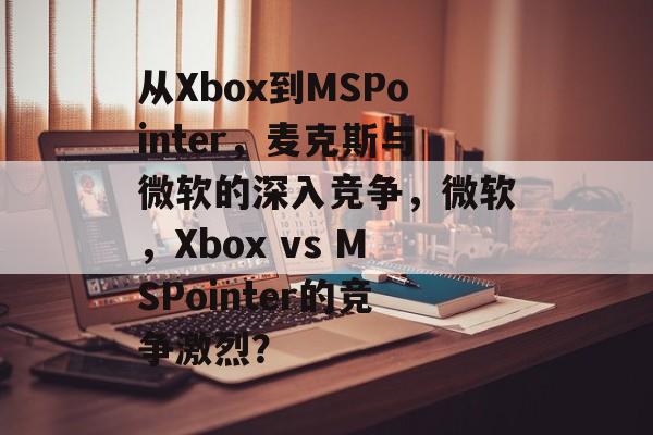 从Xbox到MSPointer,麦克斯与微软的深入竞争,微软,Xbox vs MSPointer的竞争激烈? 从Xbox到MSPointer,麦克斯与微软的深入竞争,微软,Xbox vs MSPointer的竞争激烈?