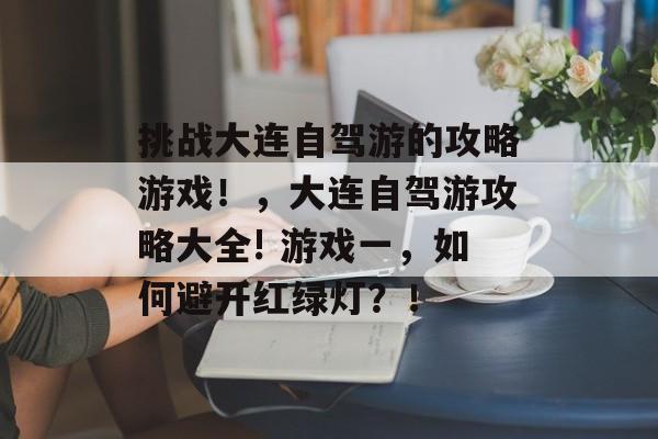 挑战大连自驾游的攻略游戏!,大连自驾游攻略大全! 游戏一,如何避开红绿灯?! 挑战大连自驾游的攻略游戏!,大连自驾游攻略大全! 游戏一,如何避开红绿灯?!