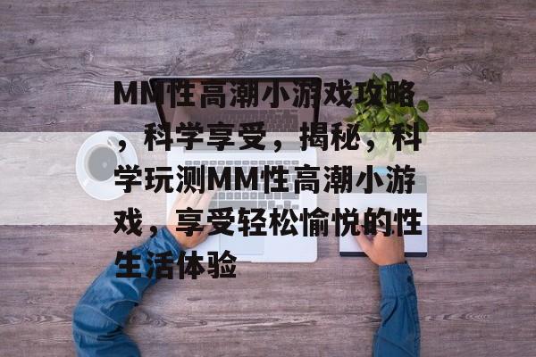 MM性高潮小游戏攻略,科学享受,揭秘,科学玩测MM性高潮小游戏,享受轻松愉悦的性生活体验 MM性高潮小游戏攻略,科学享受,揭秘,科学玩测MM性高潮小游戏,享受轻松愉悦的性生活体验