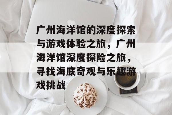 广州海洋馆的深度探索与游戏体验之旅,广州海洋馆深度探险之旅,寻找海底奇观与乐趣游戏挑战 广州海洋馆的深度探索与游戏体验之旅,广州海洋馆深度探险之旅,寻找海底奇观与乐趣游戏挑战