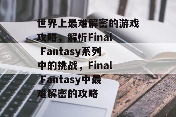 世界上最难解密的游戏攻略,解析Final Fantasy系列中的挑战,Final Fantasy中最难解密的攻略 世界上最难解密的游戏攻略,解析Final Fantasy系列中的挑战,Final Fantasy中最难解密的攻略