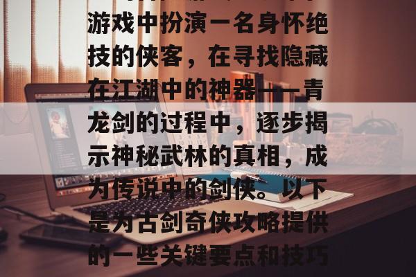 古剑奇侠是一款极具创意的冒险游戏。玩家在游戏中扮演一名身怀绝技的侠客,在寻找隐藏在江湖中的神器——青龙剑的过程中,逐步揭示神秘武林的真相,成为传说中的剑侠。以下是为古剑奇侠攻略提供的一些关键要点和技巧。,开启剑侠之旅,找寻青龙剑的秘密秘籍 古剑奇侠是一款极具创意的冒险游戏。玩家在游戏中扮演一名身怀绝技的侠客,在寻找隐藏在江湖中的神器——青龙剑的过程中,逐步揭示神秘武林的真相,成为传说中的剑侠。以下是为古剑奇侠攻略提供的一些关键要点和技巧。,开启剑侠之旅,找寻青龙剑的秘密秘籍