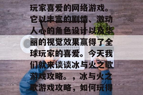冰与火之歌是一款深受玩家喜爱的网络游戏。它以丰富的剧情、激动人心的角色设计以及华丽的视觉效果赢得了全球玩家的喜爱。今天我们就来谈谈冰与火之歌游戏攻略。,冰与火之歌游戏攻略,如何玩得开心且顺利! 冰与火之歌是一款深受玩家喜爱的网络游戏。它以丰富的剧情、激动人心的角色设计以及华丽的视觉效果赢得了全球玩家的喜爱。今天我们就来谈谈冰与火之歌游戏攻略。,冰与火之歌游戏攻略,如何玩得开心且顺利!