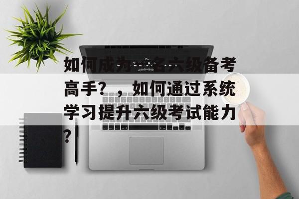 如何成为一名六级备考高手?,如何通过系统学习提升六级考试能力? 如何成为一名六级备考高手?,如何通过系统学习提升六级考试能力?