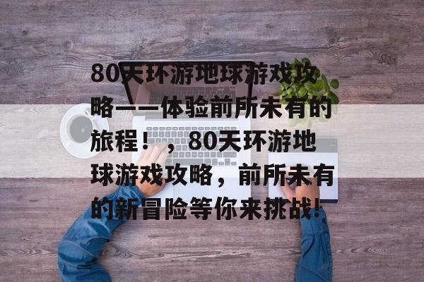 80天环游地球游戏攻略——体验前所未有的旅程!,80天环游地球游戏攻略,前所未有的新冒险等你来挑战! 80天环游地球游戏攻略——体验前所未有的旅程!,80天环游地球游戏攻略,前所未有的新冒险等你来挑战!
