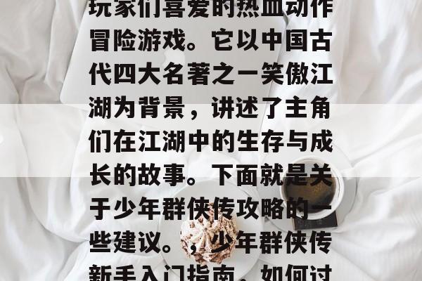 少年群侠传是一款深受玩家们喜爱的热血动作冒险游戏。它以中国古代四大名著之一笑傲江湖为背景,讲述了主角们在江湖中的生存与成长的故事。下面就是关于少年群侠传攻略的一些建议。,少年群侠传新手入门指南,如何过好每一天 少年群侠传是一款深受玩家们喜爱的热血动作冒险游戏。它以中国古代四大名著之一笑傲江湖为背景,讲述了主角们在江湖中的生存与成长的故事。下面就是关于少年群侠传攻略的一些建议。,少年群侠传新手入门指南,如何过好每一天