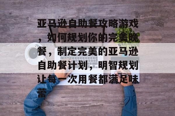 亚马逊自助餐攻略游戏，如何规划你的完美晚餐，制定完美的亚马逊自助餐计划，明智规划让每一次用餐都满足味蕾