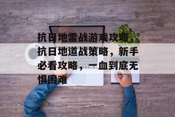 抗日地雷战游戏攻略,抗日地道战策略,新手必看攻略,一血到底无惧困难 抗日地雷战游戏攻略,抗日地道战策略,新手必看攻略,一血到底无惧困难