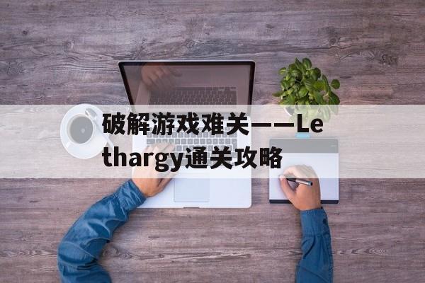 破解游戏难关——Lethargy通关攻略 破解游戏难关——Lethargy通关攻略