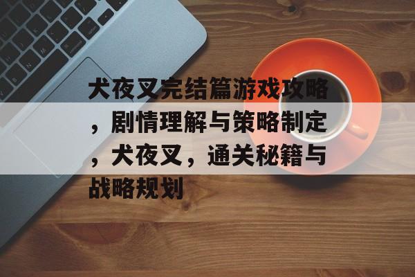犬夜叉完结篇游戏攻略,剧情理解与策略制定,犬夜叉,通关秘籍与战略规划 犬夜叉完结篇游戏攻略,剧情理解与策略制定,犬夜叉,通关秘籍与战略规划