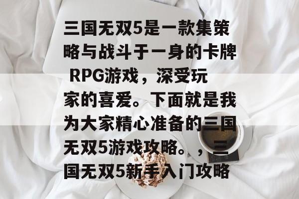 三国无双5是一款集策略与战斗于一身的卡牌 RPG游戏,深受玩家的喜爱。下面就是我为大家精心准备的三国无双5游戏攻略。,三国无双5新手入门攻略 三国无双5是一款集策略与战斗于一身的卡牌 RPG游戏,深受玩家的喜爱。下面就是我为大家精心准备的三国无双5游戏攻略。,三国无双5新手入门攻略