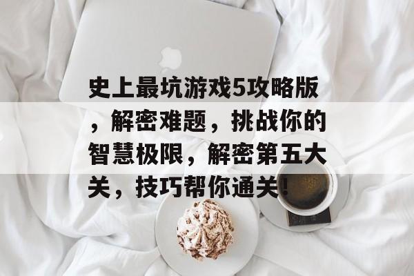 史上最坑游戏5攻略版,解密难题,挑战你的智慧极限,解密第五大关,技巧帮你通关! 史上最坑游戏5攻略版,解密难题,挑战你的智慧极限,解密第五大关,技巧帮你通关!