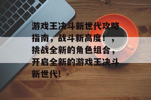 游戏王决斗新世代攻略指南,战斗新高度!,挑战全新的角色组合,开启全新的游戏王决斗新世代! 游戏王决斗新世代攻略指南,战斗新高度!,挑战全新的角色组合,开启全新的游戏王决斗新世代!
