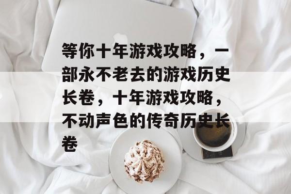 等你十年游戏攻略,一部永不老去的游戏历史长卷,十年游戏攻略,不动声色的传奇历史长卷 等你十年游戏攻略,一部永不老去的游戏历史长卷,十年游戏攻略,不动声色的传奇历史长卷