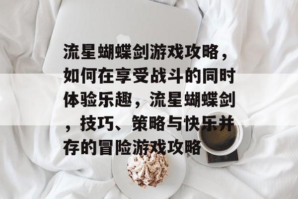 流星蝴蝶剑游戏攻略,如何在享受战斗的同时体验乐趣,流星蝴蝶剑,技巧、策略与快乐并存的冒险游戏攻略 流星蝴蝶剑游戏攻略,如何在享受战斗的同时体验乐趣,流星蝴蝶剑,技巧、策略与快乐并存的冒险游戏攻略