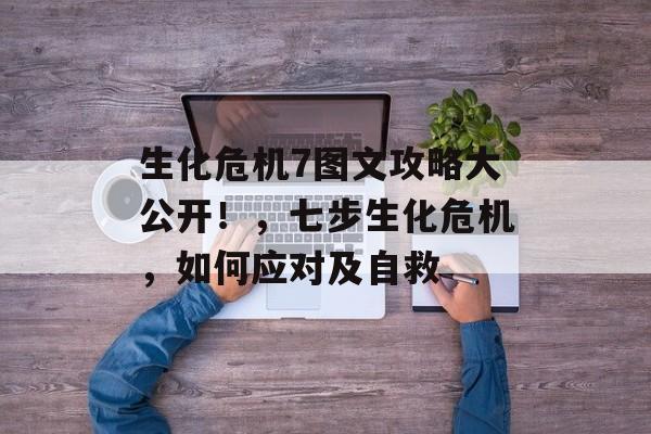 生化危机7图文攻略大公开！，七步生化危机，如何应对及自救