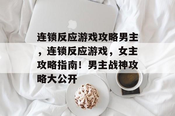 连锁反应游戏攻略男主,连锁反应游戏,女主攻略指南!男主战神攻略大公开 连锁反应游戏攻略男主,连锁反应游戏,女主攻略指南!男主战神攻略大公开