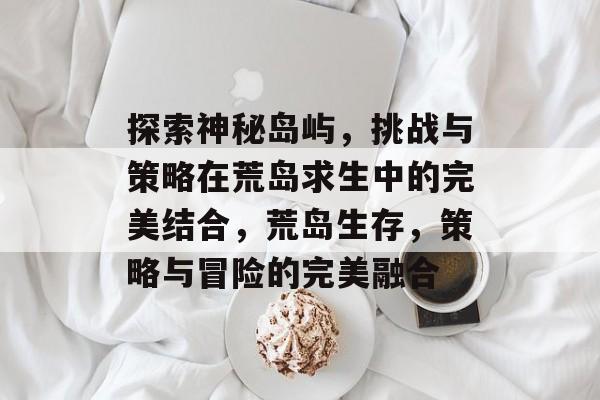 探索神秘岛屿,挑战与策略在荒岛求生中的完美结合,荒岛生存,策略与冒险的完美融合 探索神秘岛屿,挑战与策略在荒岛求生中的完美结合,荒岛生存,策略与冒险的完美融合