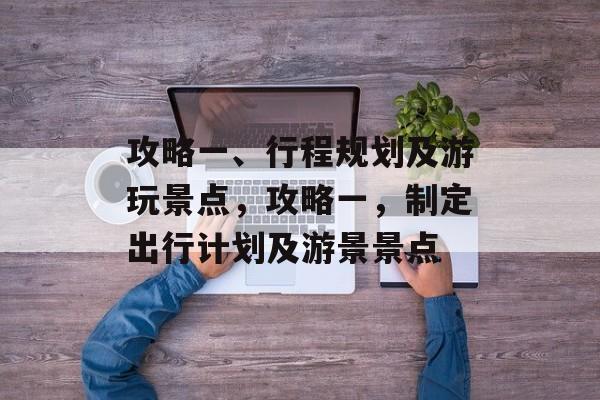 攻略一、行程规划及游玩景点,攻略一,制定出行计划及游景景点 攻略一、行程规划及游玩景点,攻略一,制定出行计划及游景景点