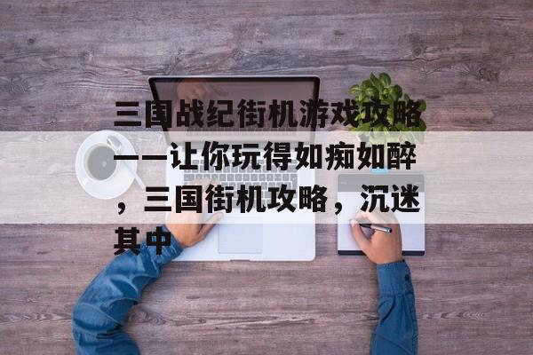 三国战纪街机游戏攻略——让你玩得如痴如醉，三国街机攻略，沉迷其中