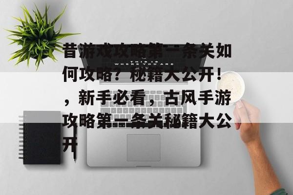 昔游戏攻略第一条关如何攻略？秘籍大公开！，新手必看，古风手游攻略第一条关秘籍大公开