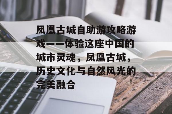 凤凰古城自助游攻略游戏——体验这座中国的城市灵魂,凤凰古城,历史文化与自然风光的完美融合 凤凰古城自助游攻略游戏——体验这座中国的城市灵魂,凤凰古城,历史文化与自然风光的完美融合