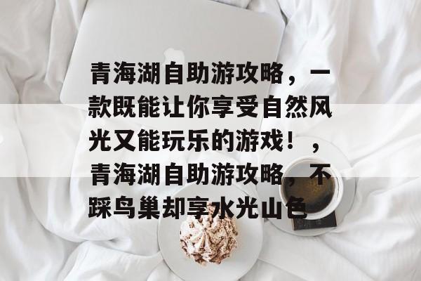 青海湖自助游攻略,一款既能让你享受自然风光又能玩乐的游戏!,青海湖自助游攻略,不踩鸟巢却享水光山色 青海湖自助游攻略,一款既能让你享受自然风光又能玩乐的游戏!,青海湖自助游攻略,不踩鸟巢却享水光山色