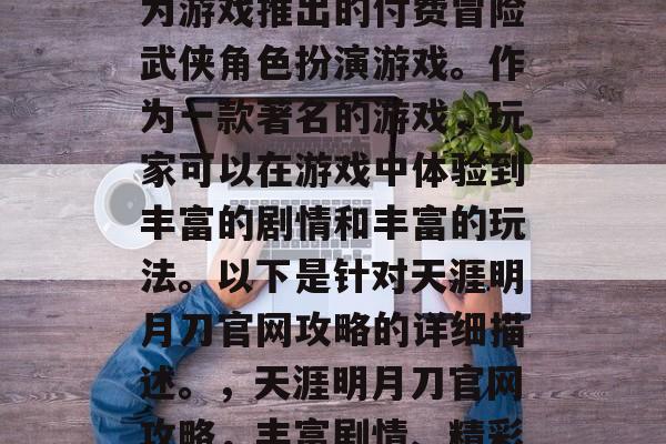 天涯明月刀是一款由华为游戏推出的付费冒险武侠角色扮演游戏。作为一款著名的游戏,玩家可以在游戏中体验到丰富的剧情和丰富的玩法。以下是针对天涯明月刀官网攻略的详细描述。,天涯明月刀官网攻略,丰富剧情、精彩玩法等你来发现! 天涯明月刀是一款由华为游戏推出的付费冒险武侠角色扮演游戏。作为一款著名的游戏,玩家可以在游戏中体验到丰富的剧情和丰富的玩法。以下是针对天涯明月刀官网攻略的详细描述。,天涯明月刀官网攻略,丰富剧情、精彩玩法等你来发现!