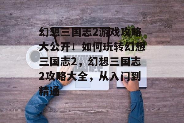 幻想三国志2游戏攻略大公开!如何玩转幻想三国志2,幻想三国志2攻略大全,从入门到精通 幻想三国志2游戏攻略大公开!如何玩转幻想三国志2,幻想三国志2攻略大全,从入门到精通