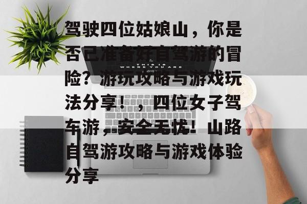 驾驶四位姑娘山,你是否已准备好自驾游的冒险?游玩攻略与游戏玩法分享!,四位女子驾车游,安全无忧!山路自驾游攻略与游戏体验分享 驾驶四位姑娘山,你是否已准备好自驾游的冒险?游玩攻略与游戏玩法分享!,四位女子驾车游,安全无忧!山路自驾游攻略与游戏体验分享