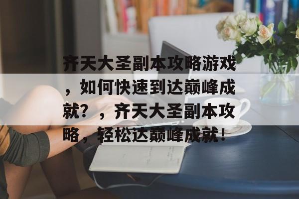 齐天大圣副本攻略游戏，如何快速到达巅峰成就？，齐天大圣副本攻略，轻松达巅峰成就！