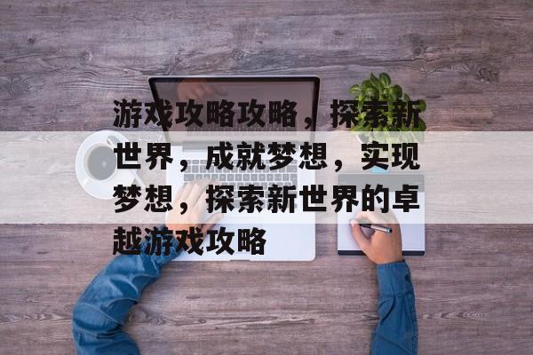 游戏攻略攻略,探索新世界,成就梦想,实现梦想,探索新世界的卓越游戏攻略 游戏攻略攻略,探索新世界,成就梦想,实现梦想,探索新世界的卓越游戏攻略