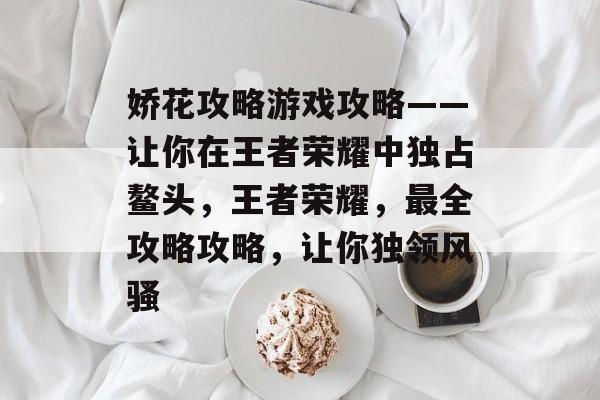 娇花攻略游戏攻略——让你在王者荣耀中独占鳌头,王者荣耀,最全攻略攻略,让你独领风骚 娇花攻略游戏攻略——让你在王者荣耀中独占鳌头,王者荣耀,最全攻略攻略,让你独领风骚