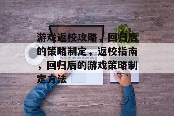 游戏返校攻略,回归后的策略制定,返校指南,回归后的游戏策略制定方法 游戏返校攻略,回归后的策略制定,返校指南,回归后的游戏策略制定方法
